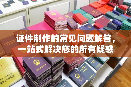 龙亭证件制作的常见问题解答，一站式解决您的所有疑惑
